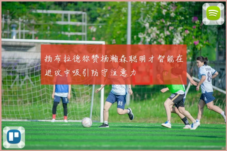 扬布拉德称赞杨瀚森聪明才智能在进攻中吸引防守注意力