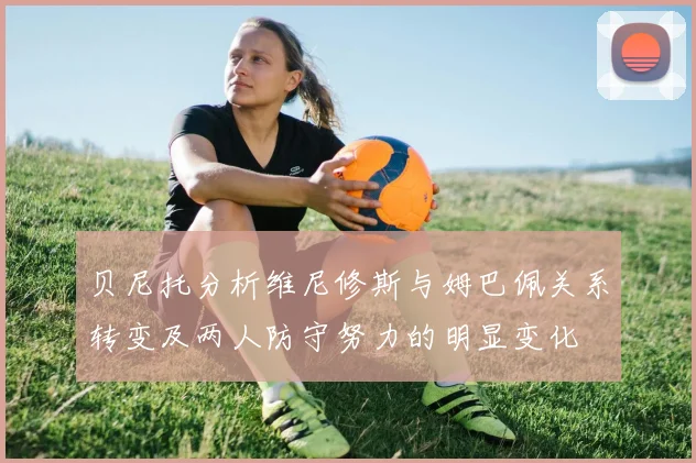 贝尼托分析维尼修斯与姆巴佩关系转变及两人防守努力的明显变化