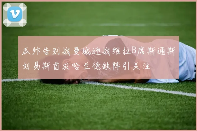 瓜帅告别战曼城迎战维拉B席斯通斯刘易斯首发哈兰德缺阵引关注