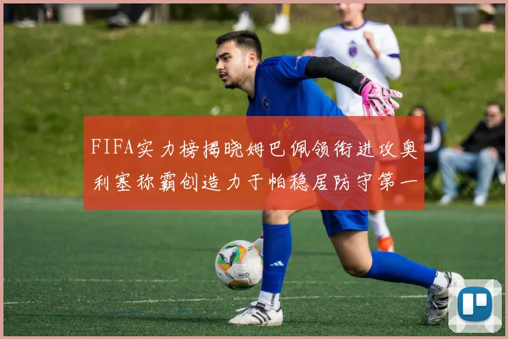 FIFA实力榜揭晓姆巴佩领衔进攻奥利塞称霸创造力于帕稳居防守第一