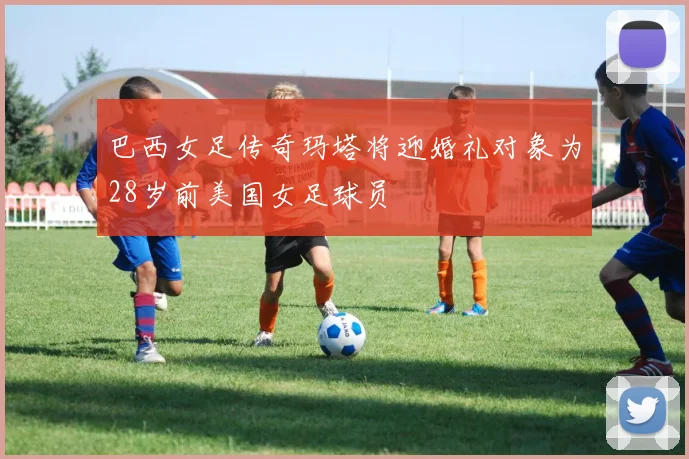 巴西女足传奇玛塔将迎婚礼对象为28岁前美国女足球员