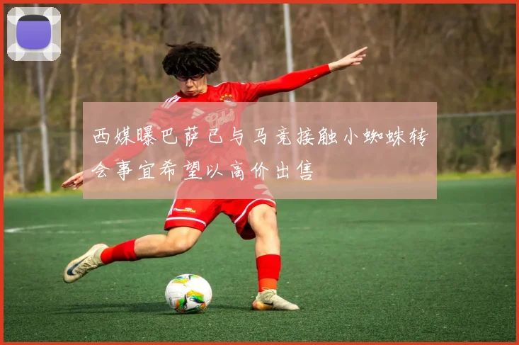 西媒曝巴萨已与马竞接触小蜘蛛转会事宜希望以高价出售