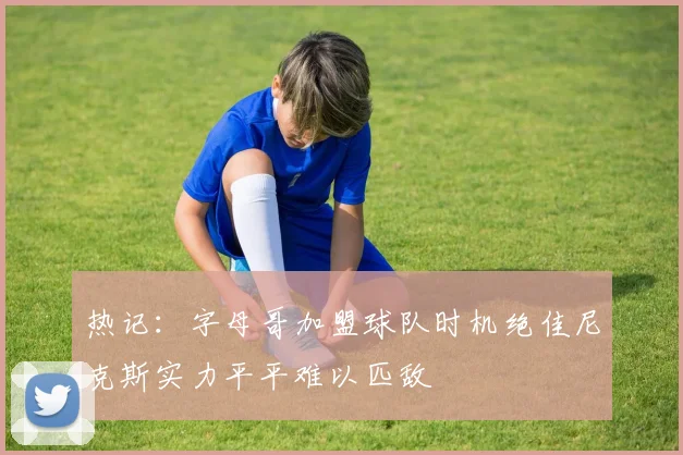 热记：字母哥加盟球队时机绝佳尼克斯实力平平难以匹敌