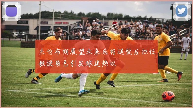 杰伦布朗展望未来或将退役后担任教授角色引发球迷热议