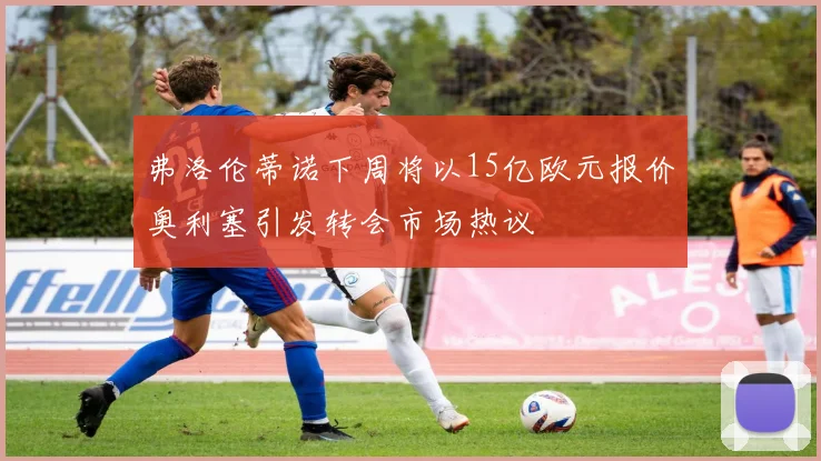 弗洛伦蒂诺下周将以15亿欧元报价奥利塞引发转会市场热议