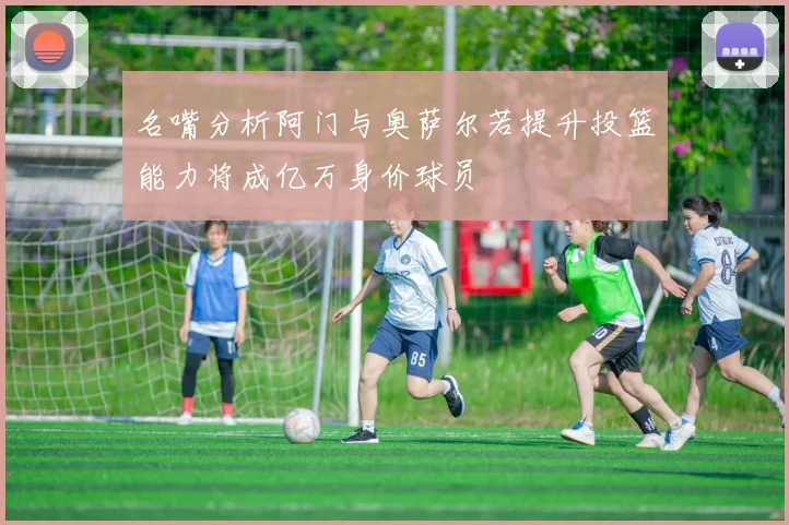 名嘴分析阿门与奥萨尔若提升投篮能力将成亿万身价球员