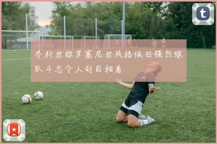 乔科尔称罗塞尼尔风格依旧强烈球队斗志令人刮目相看