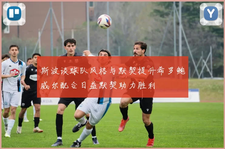 斯波谈球队风格与默契提升希罗鲍威尔配合日益默契助力胜利