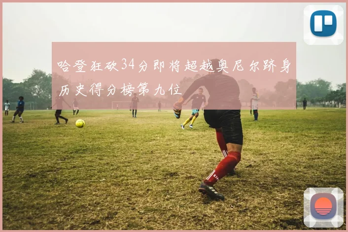哈登狂砍34分即将超越奥尼尔跻身历史得分榜第九位