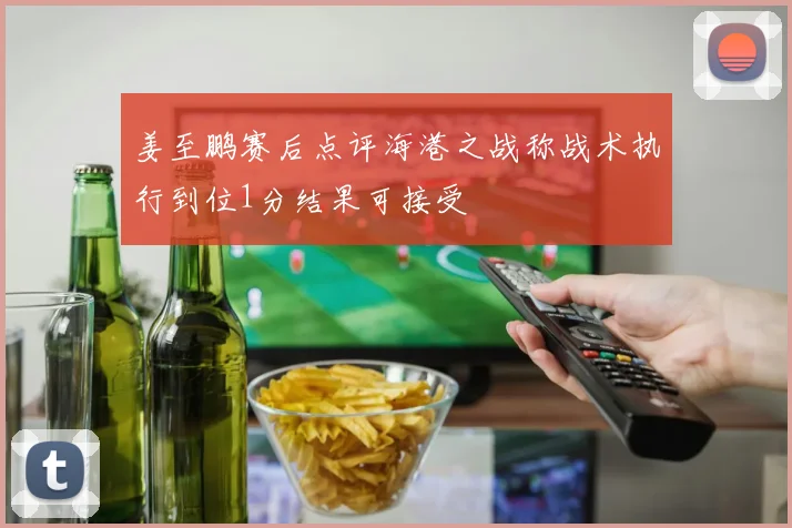 姜至鹏赛后点评海港之战称战术执行到位1分结果可接受
