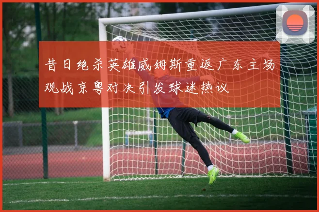昔日绝杀英雄威姆斯重返广东主场观战京粤对决引发球迷热议