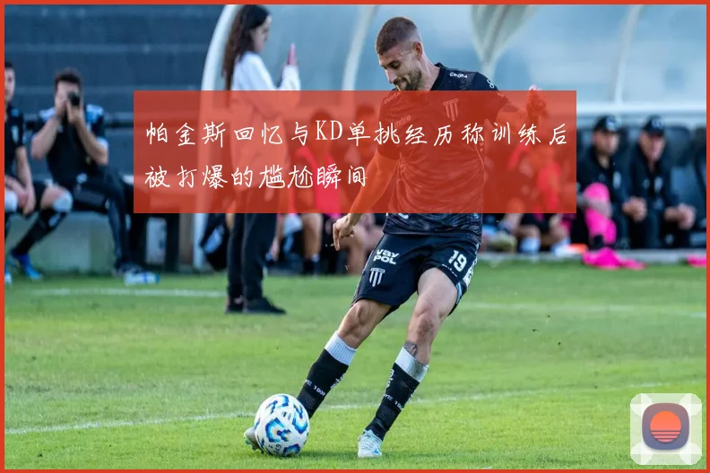 帕金斯回忆与KD单挑经历称训练后被打爆的尴尬瞬间