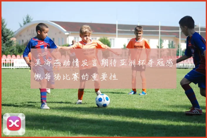 吴海燕动情发言期待亚洲杯夺冠感慨每场比赛的重要性