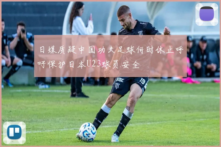 日媒质疑中国功夫足球何时休止呼吁保护日本U23球员安全
