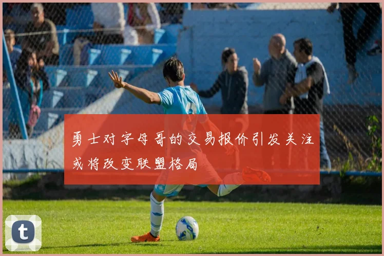 勇士对字母哥的交易报价引发关注或将改变联盟格局