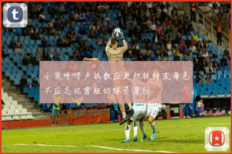 小莫呼吁卢执教应更积极转变角色不应忘记曾经的球员身份